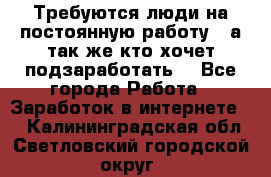 Требуются люди на постоянную работу,  а так же кто хочет подзаработать! - Все города Работа » Заработок в интернете   . Калининградская обл.,Светловский городской округ 